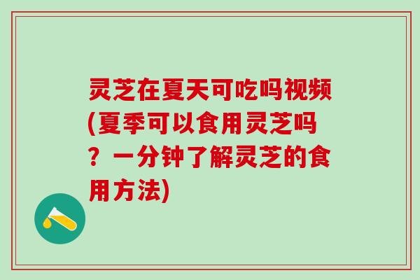 灵芝在夏天可吃吗视频(夏季可以食用灵芝吗？一分钟了解灵芝的食用方法)