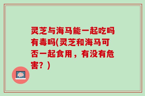 灵芝与海马能一起吃吗有毒吗(灵芝和海马可否一起食用，有没有危害？)