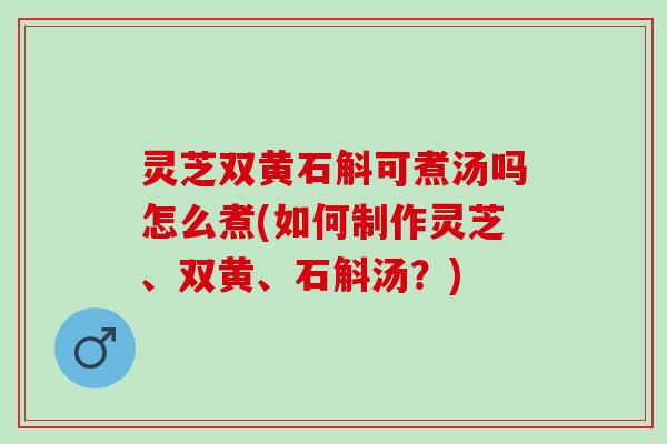 灵芝双黄石斛可煮汤吗怎么煮(如何制作灵芝、双黄、石斛汤？)