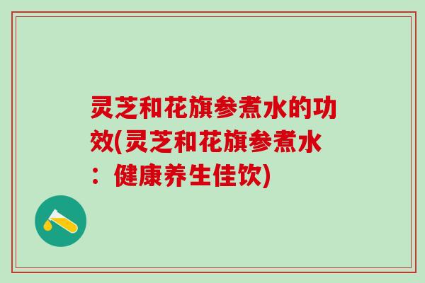 灵芝和花旗参煮水的功效(灵芝和花旗参煮水:健康养生佳饮) 灵芝和花旗参煮水的功效(灵芝和花旗参煮水:健康养生佳饮)