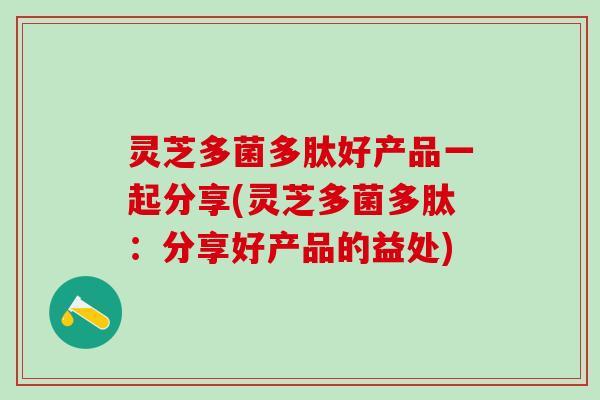 灵芝多菌多肽好产品一起分享(灵芝多菌多肽：分享好产品的益处)