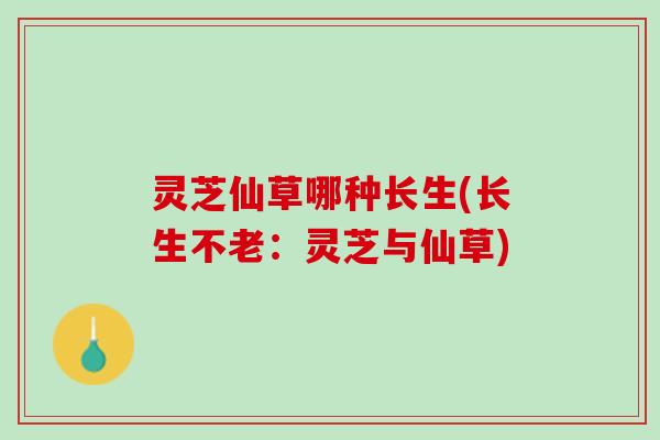 灵芝仙草哪种长生(长生不老：灵芝与仙草)