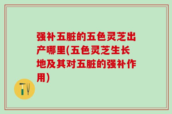 强补五脏的五色灵芝出产哪里(五色灵芝生长地及其对五脏的强补作用)