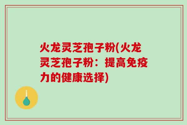 火龙灵芝孢子粉(火龙灵芝孢子粉:提高免疫力的健康选择) 火龙灵芝孢子粉(火龙灵芝孢子粉:提高免疫力的健康选择)