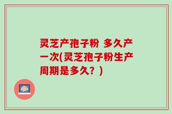 灵芝产孢子粉 多久产一次(灵芝孢子粉生产周期是多久?) 灵芝产孢子粉 多久产一次(灵芝孢子粉生产周期是多久?)