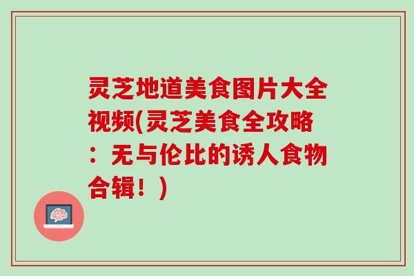 灵芝地道美食图片大全视频(灵芝美食全攻略：无与伦比的诱人食物合辑！)