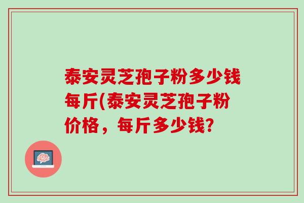 泰安灵芝孢子粉多少钱每斤(泰安灵芝孢子粉价格，每斤多少钱？