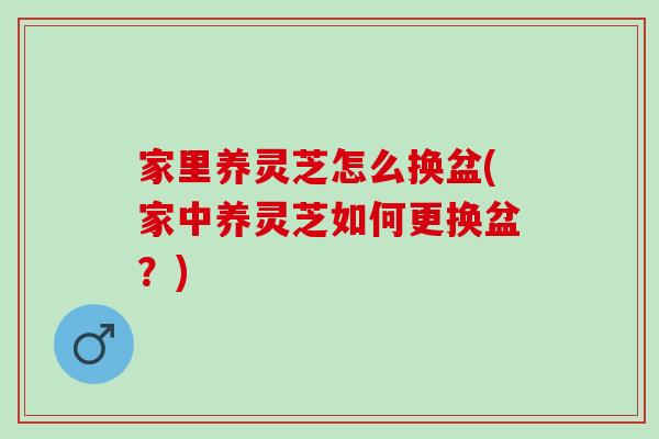 家里养灵芝怎么换盆(家中养灵芝如何更换盆?) 家里养灵芝怎么换盆(家中养灵芝如何更换盆?)