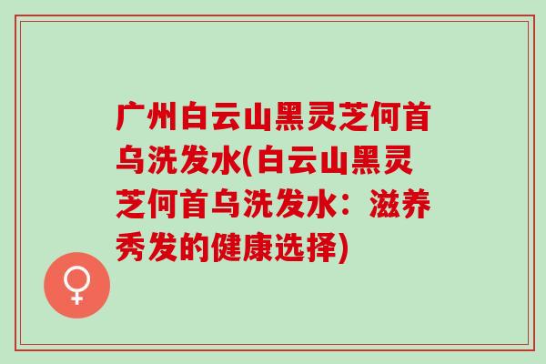 广州白云山黑灵芝何首乌洗发水(白云山黑灵芝何首乌洗发水：滋养秀发的健康选择)