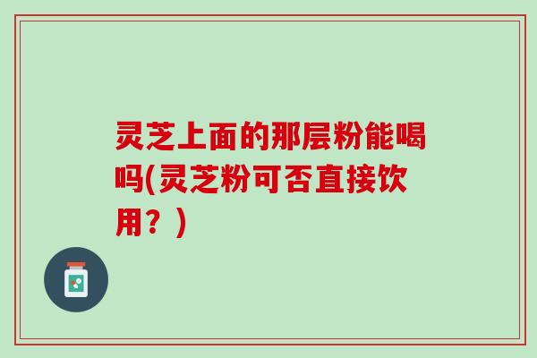 灵芝上面的那层粉能喝吗(灵芝粉可否直接饮用?) 灵芝上面的那层粉能喝吗(灵芝粉可否直接饮用?)