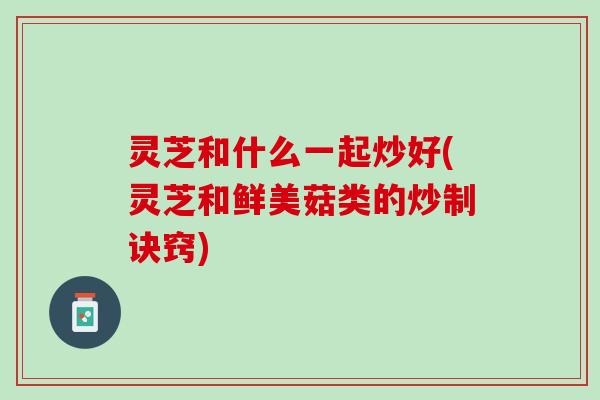 灵芝和什么一起炒好(灵芝和鲜美菇类的炒制诀窍)