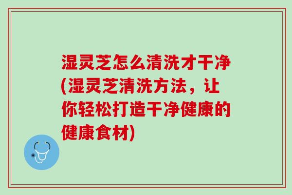 湿灵芝怎么清洗才干净(湿灵芝清洗方法，让你轻松打造干净健康的健康食材)