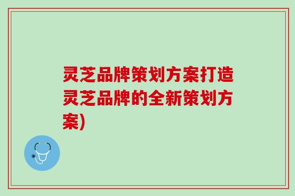 灵芝品牌策划方案打造灵芝品牌的全新策划方案) 灵芝品牌策划方案打造灵芝品牌的全新策划方案)