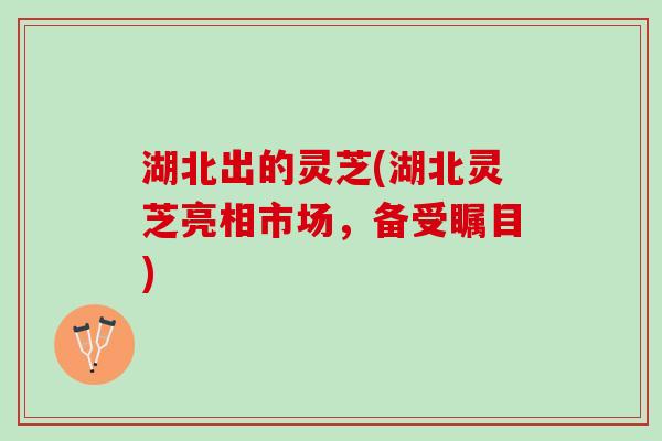 湖北出的灵芝(湖北灵芝亮相市场,备受瞩目) 湖北出的灵芝(湖北灵芝亮相市场,备受瞩目)