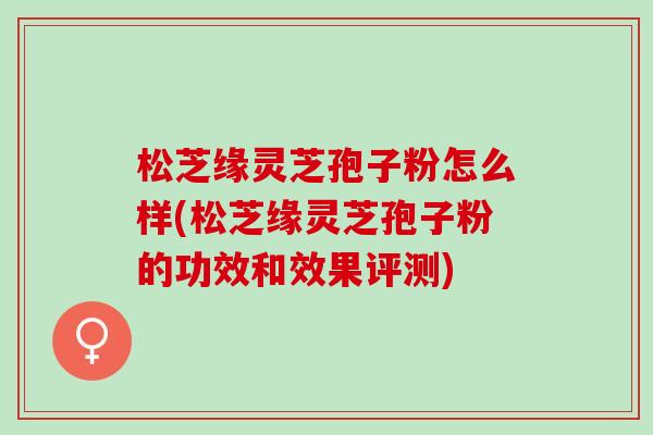 松芝缘灵芝孢子粉怎么样(松芝缘灵芝孢子粉的功效和效果评测)