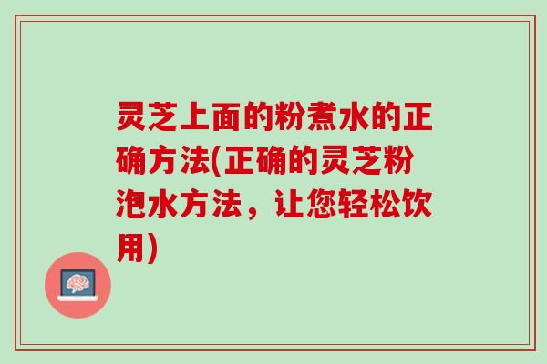 灵芝上面的粉煮水的正确方法(正确的灵芝粉泡水方法，让您轻松饮用)