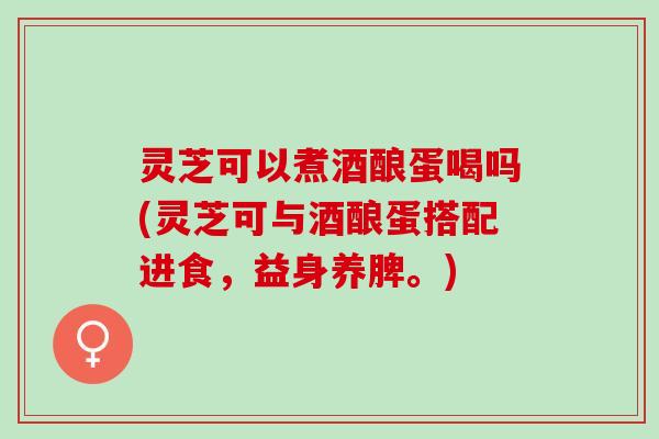 灵芝可以煮酒酿蛋喝吗(灵芝可与酒酿蛋搭配进食，益身养脾。)