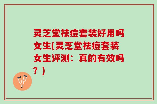 灵芝堂祛痘套装好用吗女生(灵芝堂祛痘套装女生评测：真的有效吗？)