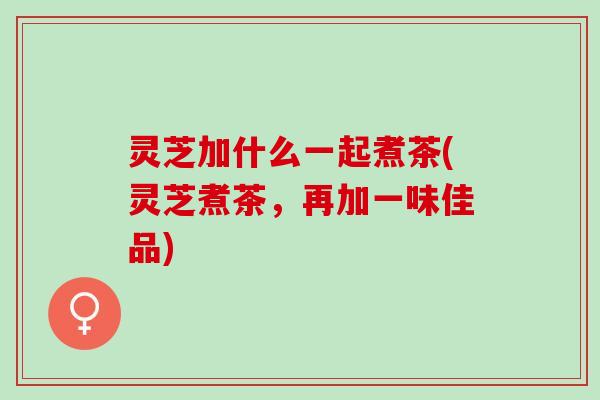 灵芝加什么一起煮茶(灵芝煮茶，再加一味佳品)