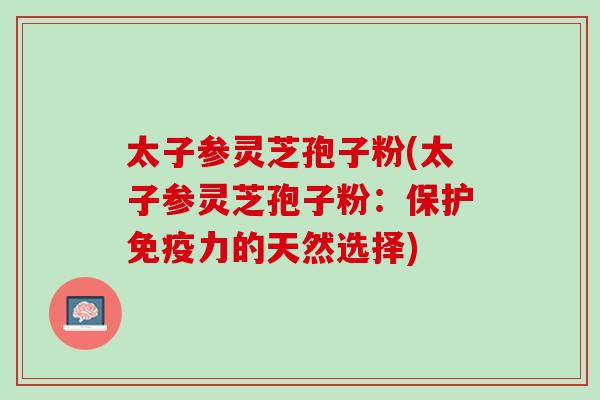 太子参灵芝孢子粉(太子参灵芝孢子粉:保护免疫力的天然选择) 太子参灵芝孢子粉(太子参灵芝孢子粉:保护免疫力的天然选择)