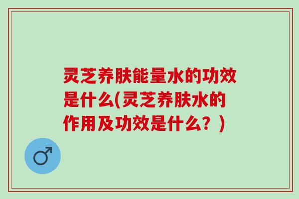 灵芝养肤能量水的功效是什么(灵芝养肤水的作用及功效是什么？)