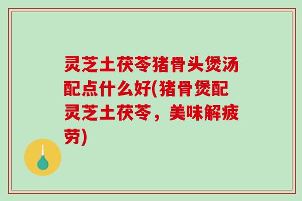 灵芝土茯苓猪骨头煲汤配点什么好(猪骨煲配灵芝土茯苓，美味解疲劳)