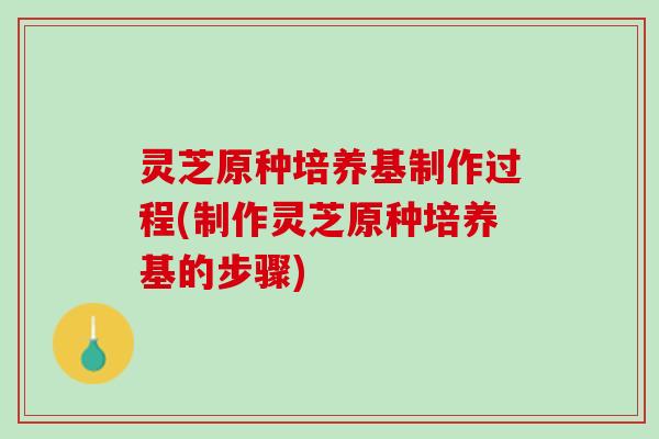 灵芝原种培养基制作过程(制作灵芝原种培养基的步骤)