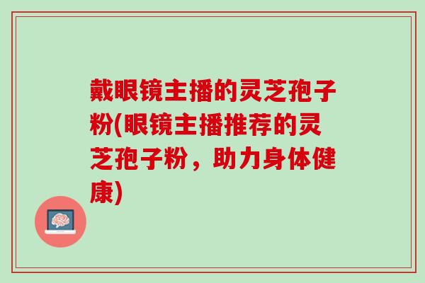 戴眼镜主播的灵芝孢子粉(眼镜主播推荐的灵芝孢子粉，助力身体健康)