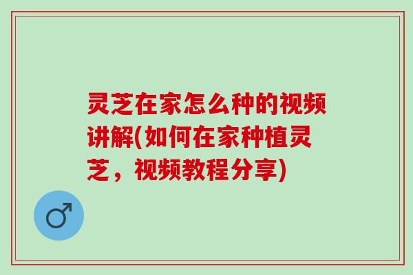 灵芝在家怎么种的视频讲解(如何在家种植灵芝，视频教程分享)