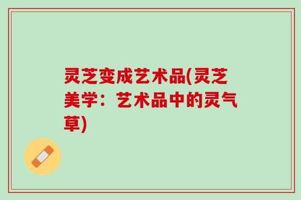 灵芝变成艺术品(灵芝美学:艺术品中的灵气草) 灵芝变成艺术品(灵芝美学:艺术品中的灵气草)