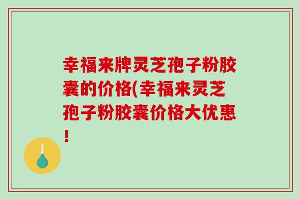 幸福来牌灵芝孢子粉胶囊的价格(幸福来灵芝孢子粉胶囊价格大优惠！