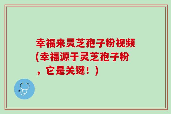 幸福来灵芝孢子粉视频(幸福源于灵芝孢子粉，它是关键！)