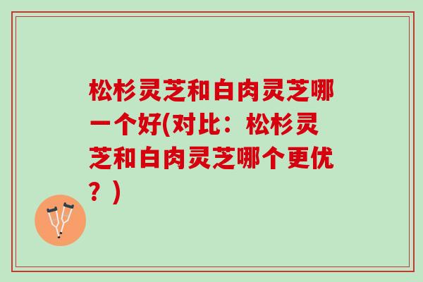松杉灵芝和白肉灵芝哪一个好(对比：松杉灵芝和白肉灵芝哪个更优？)