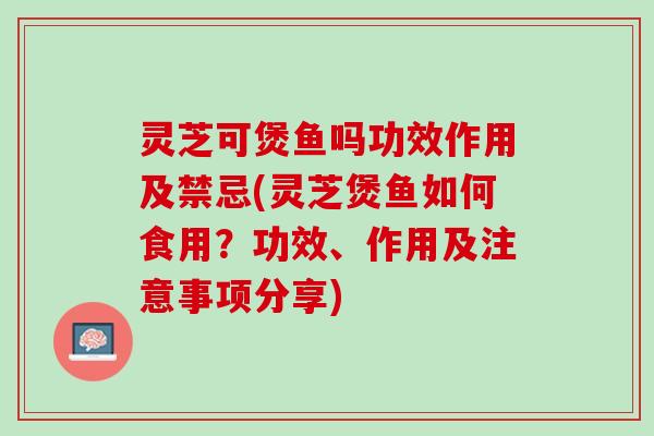 灵芝可煲鱼吗功效作用及禁忌(灵芝煲鱼如何食用?功效、作用及注意事项分享) 灵芝可煲鱼吗功效作用及禁忌(灵芝煲鱼如何食用?功效、作用及注意事项分享)