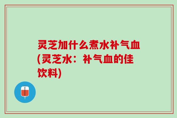 灵芝加什么煮水补气血(灵芝水：补气血的佳饮料)