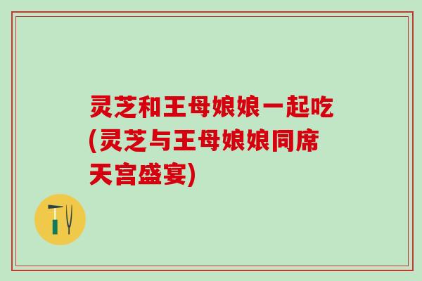 灵芝和王母娘娘一起吃(灵芝与王母娘娘同席天宫盛宴)