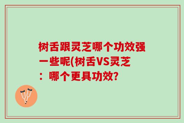 树舌跟灵芝哪个功效强一些呢(树舌VS灵芝：哪个更具功效？