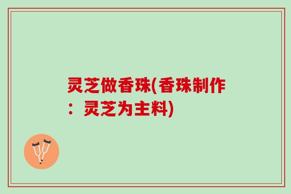 灵芝做香珠(香珠制作：灵芝为主料)