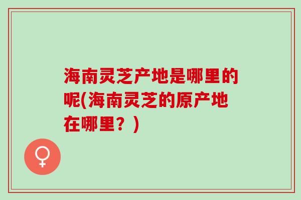 海南灵芝产地是哪里的呢(海南灵芝的原产地在哪里？)