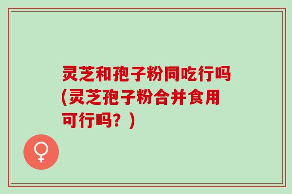 灵芝和孢子粉同吃行吗(灵芝孢子粉合并食用可行吗？)