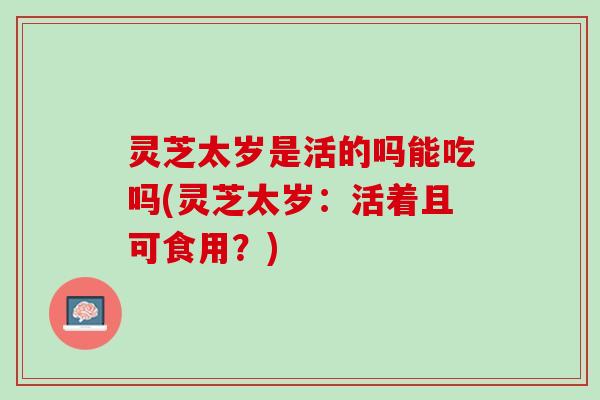 灵芝太岁是活的吗能吃吗(灵芝太岁：活着且可食用？)