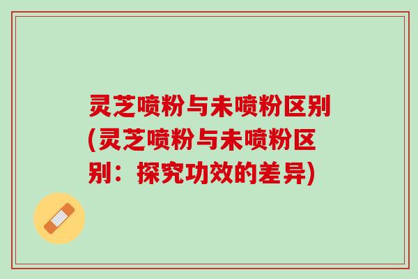 灵芝喷粉与未喷粉区别(灵芝喷粉与未喷粉区别：探究功效的差异)