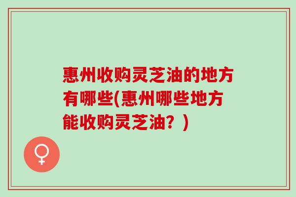 惠州收购灵芝油的地方有哪些(惠州哪些地方能收购灵芝油？)