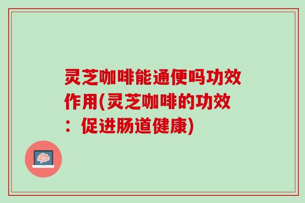 灵芝咖啡能通便吗功效作用(灵芝咖啡的功效：促进肠道健康)