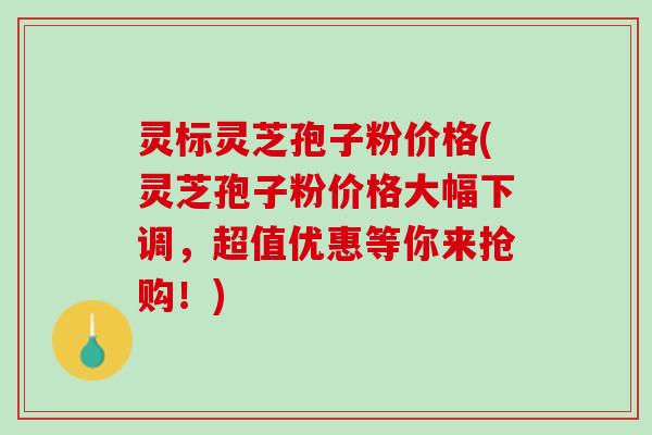 灵标灵芝孢子粉价格(灵芝孢子粉价格大幅下调，超值优惠等你来抢购！)