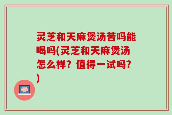 灵芝和天麻煲汤苦吗能喝吗(灵芝和天麻煲汤怎么样？值得一试吗？)