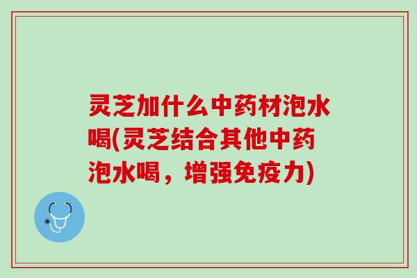 灵芝加什么中药材泡水喝(灵芝结合其他中药泡水喝，增强免疫力)