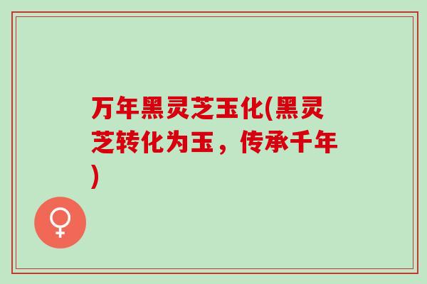 万年黑灵芝玉化(黑灵芝转化为玉，传承千年)