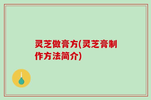 灵芝做膏方(灵芝膏制作方法简介)