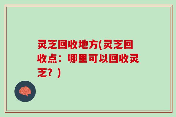 灵芝回收地方(灵芝回收点：哪里可以回收灵芝？)